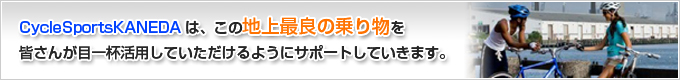 CycleSportsKANEDAは、この地上最良の乗り物を皆さんが目一杯活用していただけるようにサポートしていきます。